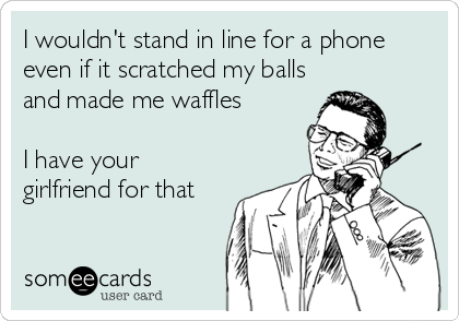 I wouldn't stand in line for a phone
even if it scratched my balls
and made me waffles

I have your
girlfriend for that