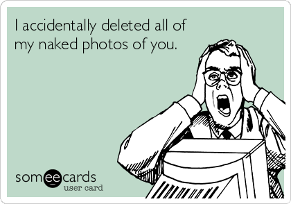 I accidentally deleted all of
my naked photos of you.