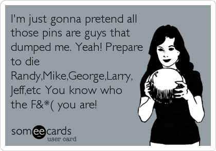 I'm just gonna pretend all
those pins are guys that
dumped me. Yeah! Prepare
to die
Randy,Mike,George,Larry,
Jeff,etc You know who
the 
