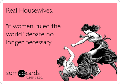 Real Housewives.

"if women ruled the
world" debate no 
longer necessary.