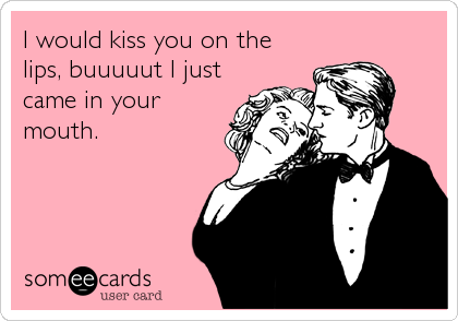 I would kiss you on the
lips, buuuuut I just
came in your
mouth.