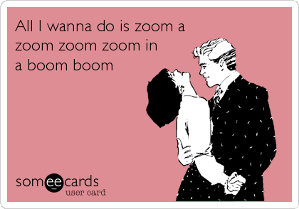 All I wanna do is zoom a
zoom zoom zoom in
a boom boom