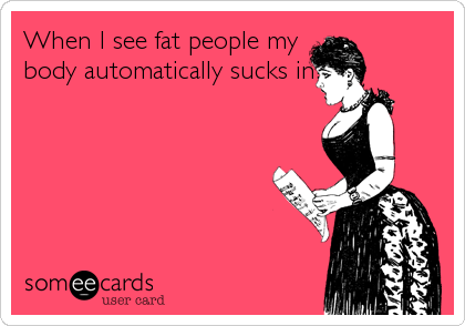When I see fat people my
body automatically sucks in!
