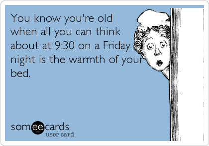 You know you're old
when all you can think
about at 9:30 on a Friday
night is the warmth of your
bed.