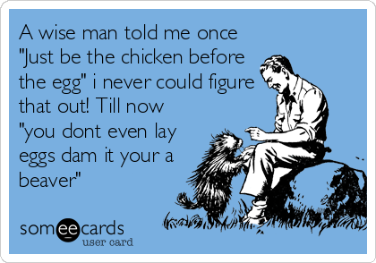 A wise man told me once
"Just be the chicken before
the egg" i never could figure
that out! Till now
"you dont even lay
eggs dam it your a
beaver"