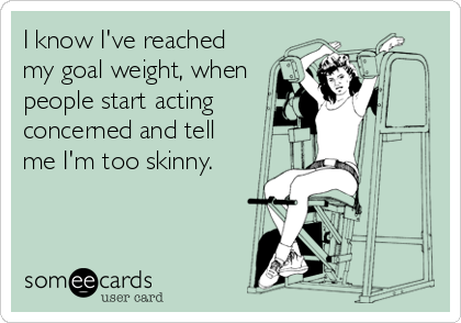 I know I've reached
my goal weight, when
people start acting
concerned and tell
me I'm too skinny.