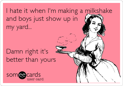 I hate it when I'm making a milkshake
and boys just show up in
my yard...


Damn right it's 
better than yours