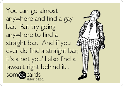 You can go almost
anywhere and find a gay
bar.  But try going
anywhere to find a
straight bar.  And if you
ever do find a straight bar,
it's a bet you'll also find a 
lawsuit right behind it...