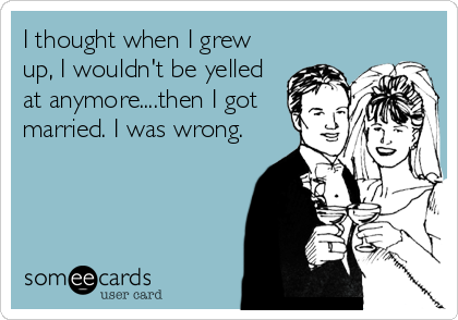 I thought when I grew
up, I wouldn't be yelled
at anymore....then I got
married. I was wrong.