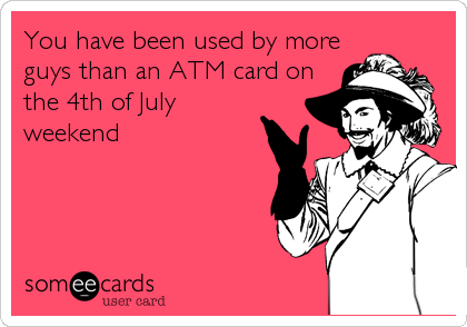 You have been used by more
guys than an ATM card on
the 4th of July
weekend