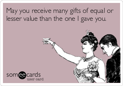 May you receive many gifts of equal or
lesser value than the one I gave you.