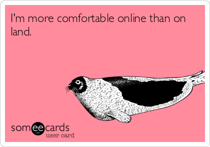 I'm more comfortable online than on
land.