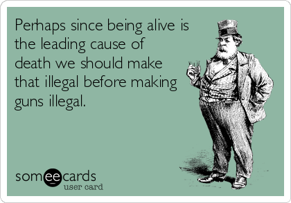 Perhaps since being alive is
the leading cause of
death we should make
that illegal before making
guns illegal.