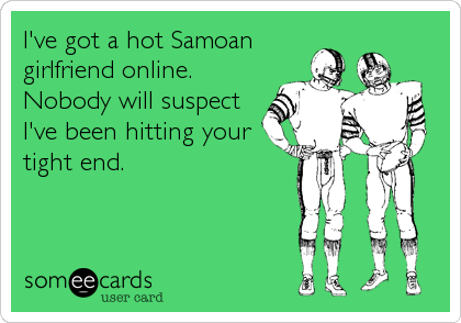 I've got a hot Samoan 
girlfriend online. 
Nobody will suspect
I've been hitting your
tight end.