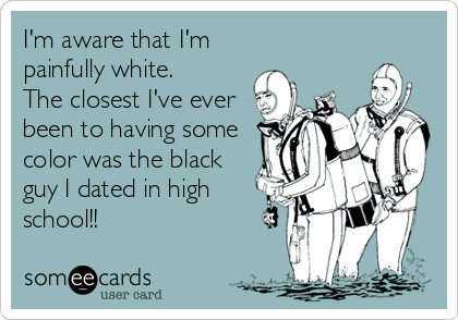 I'm aware that I'm 
painfully white. 
The closest I've ever
been to having some
color was the black
guy I dated in high
school!!
