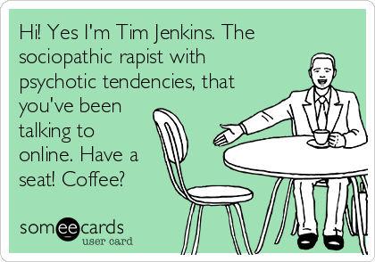 Hi! Yes I'm Tim Jenkins. The
sociopathic rapist with
psychotic tendencies, that
you've been
talking to
online. Have a
seat! Coffee?