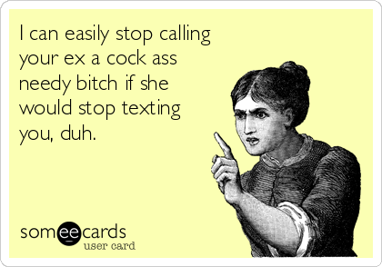 I can easily stop calling
your ex a cock ass
needy bitch if she
would stop texting
you, duh.