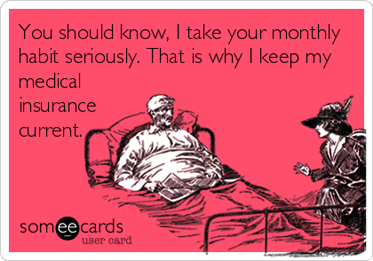 You should know, I take your monthly
habit seriously. That is why I keep my
medical
insurance
current.