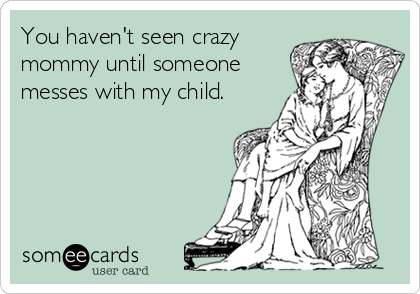 You haven't seen crazy
mommy until someone
messes with my child.
