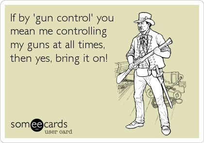 If by 'gun control' you
mean me controlling
my guns at all times,
then yes, bring it on!