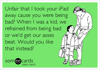 Unfair that I took your iPad
away cause you were being
bad? When I was a kid, we
refrained from being bad
or we'd get our asses
beat. Would%