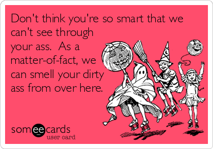 Don't think you're so smart that we
can't see through
your ass.  As a 
matter-of-fact, we
can smell your dirty
ass from over here.