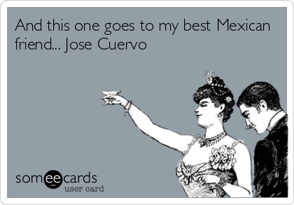 And this one goes to my best Mexican 
friend... Jose Cuervo