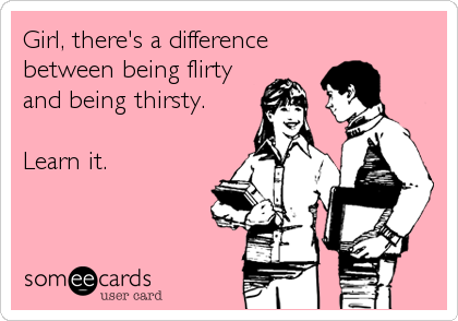 Girl, there's a difference
between being flirty
and being thirsty.

Learn it.