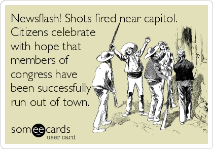 Newsflash! Shots fired near capitol.
Citizens celebrate
with hope that
members of
congress have
been successfully
run out of town.