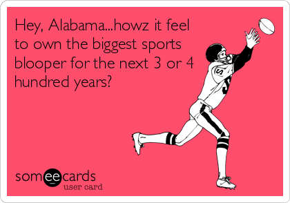 Hey, Alabama...howz it feel
to own the biggest sports 
blooper for the next 3 or 4
hundred years?