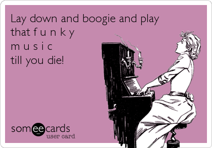 Lay down and boogie and play
that f u n k y 
m u s i c 
till you die!