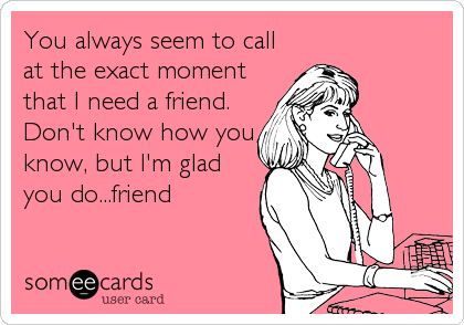 You always seem to call
at the exact moment
that I need a friend.
Don't know how you
know, but I'm glad
you do...friend
