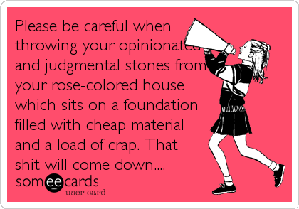 Please be careful when
throwing your opinionated
and judgmental stones from
your rose-colored house
which sits on a foundation
filled with cheap material
and a load of crap. That
shit will come down....