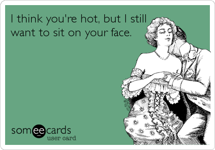 I think you're hot, but I still
want to sit on your face.