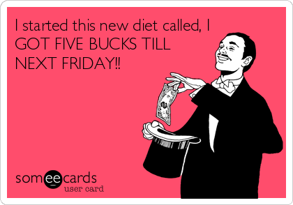 I started this new diet called, I
GOT FIVE BUCKS TILL
NEXT FRIDAY!!
