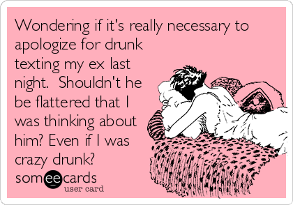 Wondering if it's really necessary to
apologize for drunk
texting my ex last
night.  Shouldn't he
be flattered that I
was thinking about
him? Even if I was
crazy drunk?
