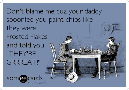 Don't blame me cuz your daddy
spoonfed you paint chips like
they were
Frosted Flakes
and told you
"THEY'RE
GRRREAT!"