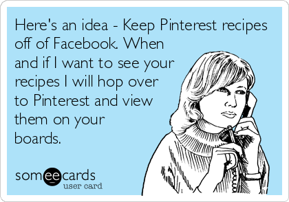 Here's an idea - Keep Pinterest recipes
off of Facebook. When
and if I want to see your
recipes I will hop over
to Pinterest and view
them on 