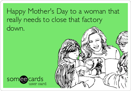 Happy Mother's Day to a woman that
really needs to close that factory
down.