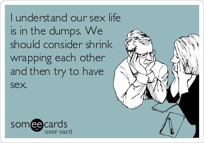 I understand our sex life
is in the dumps. We
should consider shrink
wrapping each other
and then try to have
sex.