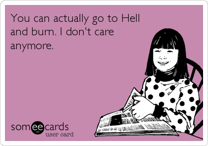 You can actually go to Hell
and burn. I don't care
anymore.