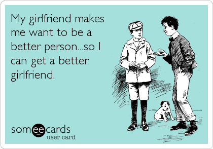 My girlfriend makes
me want to be a
better person...so I
can get a better
girlfriend.