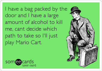 I have a bag packed by the
door and I have a large
amount of alcohol to kill
me, cant decide which
path to take so I'll just
play Mario Cart.
