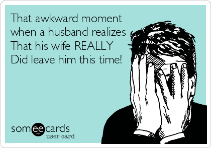 That awkward moment
when a husband realizes
That his wife REALLY
Did leave him this time!