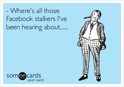 - Where's all those
Facebook stalkers I've
been hearing about......