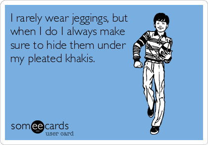 I rarely wear jeggings, but
when I do I always make
sure to hide them under
my pleated khakis.