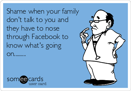 Shame when your family
don't talk to you and
they have to nose
through Facebook to
know what's going
on.........