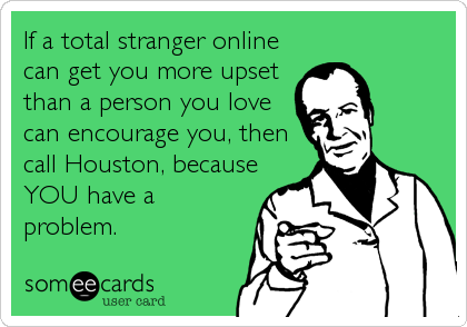 If a total stranger online
can get you more upset
than a person you love
can encourage you, then
call Houston, because
YOU have a
probl