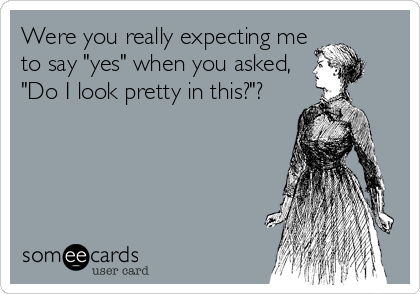 Were you really expecting me
to say "yes" when you asked,
"Do I look pretty in this?"?
