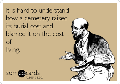 It is hard to understand
how a cemetery raised
its burial cost and
blamed it on the cost 
of 
living.